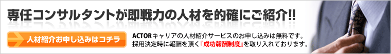 専任コンサルタントが即戦力の人材を的確にご紹介!!ACTORキャリアの人材紹介サービスのお申し込みは無料です。採用決定時に報酬を頂く『成功報酬制度』を取り入れております。
