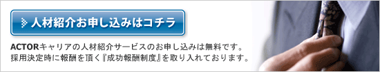 ACTORキャリアの人材紹介サービスのお申し込みは無料です。採用決定時に報酬を頂く『成功報酬制度』を取り入れております。